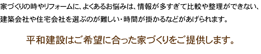 家づくりの時やリフォームに、よくあるお悩みは、情報が多すぎて比較や整理ができない、建築会社や住宅会社を選ぶのが難しい・時間が掛かるなどがあげられます。 平和建設はご希望に合った家づくりをご提供します。 