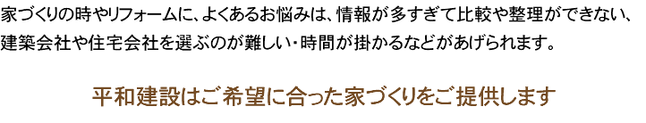 家づくりの時やリフォームに、よくあるお悩みは、情報が多すぎて比較や整理ができない、建築会社や住宅会社を選ぶのが難しい・時間が掛かるなどがあげられます。 平和建設はご希望に合った家づくりをご提供します