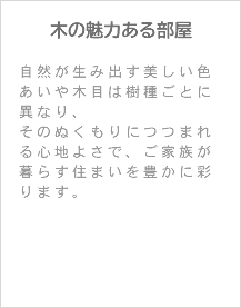 木の魅力ある部屋 自然が生み出す美しい色あいや木目は樹種ごとに異なり、 そのぬくもりにつつまれる心地よさで、ご家族が暮らす住まいを豊かに彩ります。 