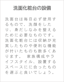 洗面化粧台の設備 洗面台は毎日必ず使用するもので、洗顔をしたり、身だしなみを整えるために必要なものです。 洗面化粧台には収納が充実したものや便利な機能が付いたものも数多くあります。 家族構成やライフスタイル、設置するスペースにに合ったものを選ぶと良いでしょう。