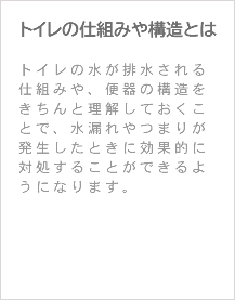 トイレの仕組みや構造とは トイレの水が排水される仕組みや、便器の構造をきちんと理解しておくことで、水漏れやつまりが発生したときに効果的に対処することができるようになります。 