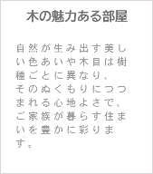 木の魅力ある部屋 自然が生み出す美しい色あいや木目は樹種ごとに異なり、 そのぬくもりにつつまれる心地よさで、ご家族が暮らす住まいを豊かに彩ります。