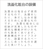 洗面化粧台の設備 洗面台は毎日必ず使用するもので、洗顔をしたり、身だしなみを整えるために必要なものです。 洗面化粧台には収納が充実したものや便利な機能が付いたものも数多くあります。 家族構成やライフスタイル、設置するスペースにに合ったものを選ぶと良いでしょう。