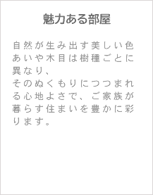 魅力ある部屋 自然が生み出す美しい色あいや木目は樹種ごとに異なり、 そのぬくもりにつつまれる心地よさで、ご家族が暮らす住まいを豊かに彩ります。 