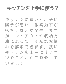 キッチンを上手に使う？ キッチンが狭いと、使い勝手が悪い、作業効率が落ちるなどが発生しますが、レイアウトや収納方法によって、そんなお悩みを解消できます。狭いキッチンを上手に使うコツをこれからご紹介していきます。 