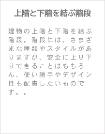 上階と下階を結ぶ階段 建物の上階と下階を結ぶ階段。階段には、さまざまな種類やスタイルがありますが、安全に上り下りできることはもちろん、使い勝手やデザイン性も配慮したいものです。。