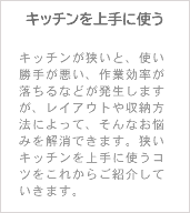 キッチンを上手に使う キッチンが狭いと、使い勝手が悪い、作業効率が落ちるなどが発生しますが、レイアウトや収納方法によって、そんなお悩みを解消できます。狭いキッチンを上手に使うコツをこれからご紹介していきます。