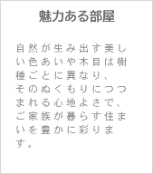 魅力ある部屋 自然が生み出す美しい色あいや木目は樹種ごとに異なり、 そのぬくもりにつつまれる心地よさで、ご家族が暮らす住まいを豊かに彩ります。 