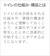 トイレの仕組み・構造とは トイレの水が排水される仕組みや、便器の構造をきちんと理解しておくことで、水漏れやつまりが発生したときに効果的に対処することができるようになります。